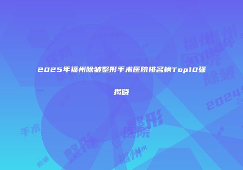 2025年福州除皱整形手术医院排名榜Top10强揭晓