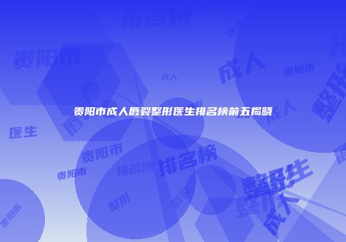 贵阳市成人唇裂整形医生排名榜前五揭晓