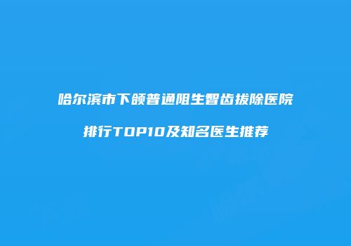 哈尔滨市下颌普通阻生智齿拔除医院排行TOP10及知名医生推荐
