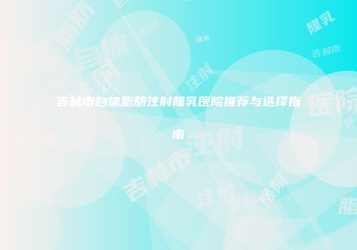 吉林市自体脂肪注射隆乳医院推荐与选择指南