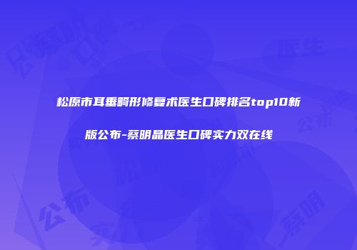 松原市耳垂畸形修复术医生口碑排名top10新版公布-蔡明晶医生口碑实力双在线