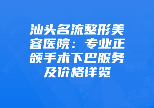 汕头名流整形美容医院：专业正颌手术下巴服务及价格详览