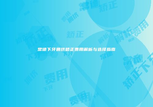 常德下牙拥挤矫正费用解析与选择指南