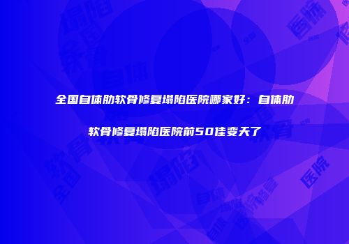 全国自体肋软骨修复塌陷医院哪家好：自体肋软骨修复塌陷医院前50佳变天了