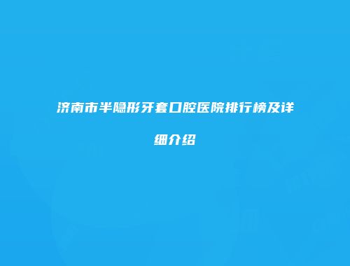 济南市半隐形牙套口腔医院排行榜及详细介绍