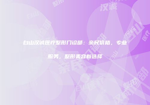 白山汉诚医疗整形门诊部：亲民价格，专业服务，整形美容新选择