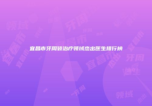 宜昌市牙周袋治疗领域杰出医生排行榜