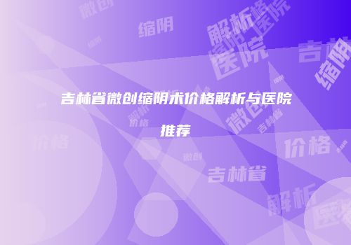 吉林省微创缩阴术价格解析与医院推荐