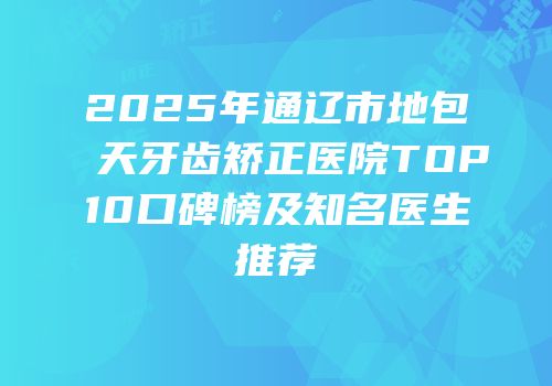 2025年通辽市地包天牙齿矫正医院TOP10口碑榜及知名医生推荐