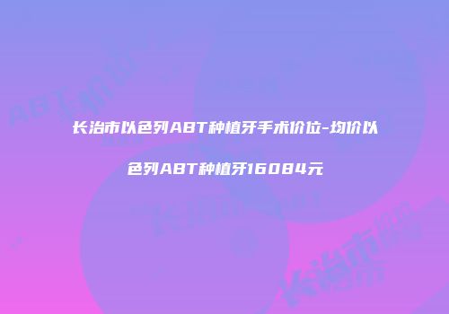 长治市以色列ABT种植牙手术价位-均价以色列ABT种植牙16084元