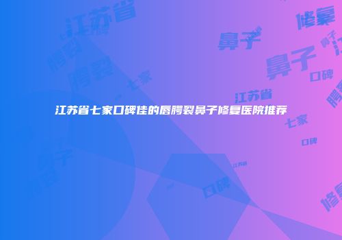 江苏省七家口碑佳的唇腭裂鼻子修复医院推荐