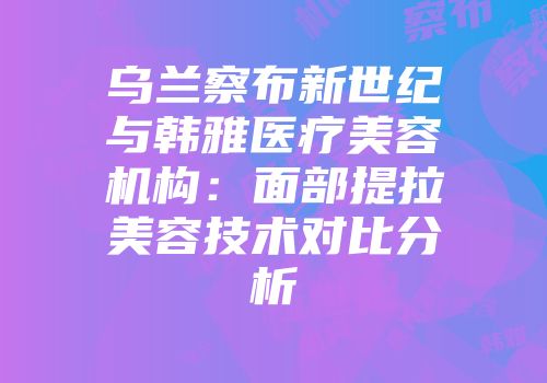 乌兰察布新世纪与韩雅医疗美容机构：面部提拉美容技术对比分析