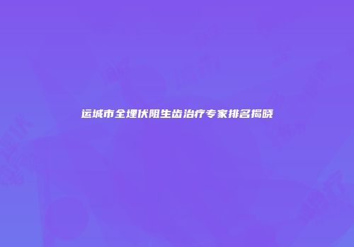 运城市全埋伏阻生齿治疗专家排名揭晓