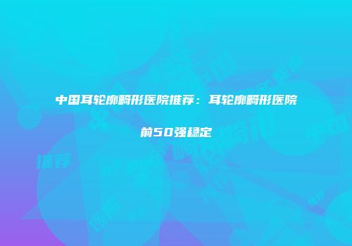 中国耳轮廓畸形医院推荐：耳轮廓畸形医院前50强稳定