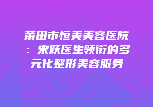 莆田市恒美美容医院：宋跃医生领衔的多元化整形美容服务