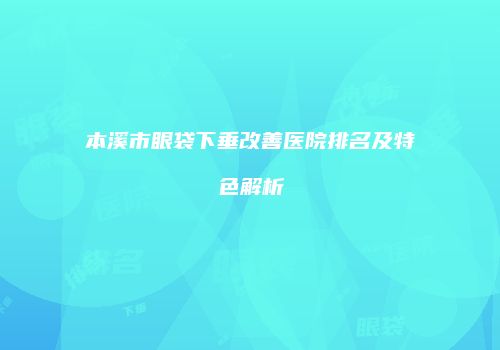 本溪市眼袋下垂改善医院排名及特色解析