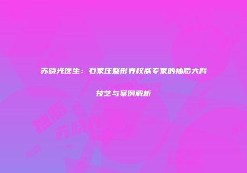 苏晓光医生：石家庄整形界权威专家的抽脂大臂技艺与案例解析