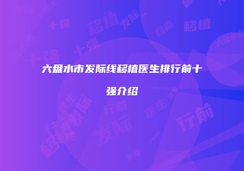六盘水市发际线移植医生排行前十强介绍