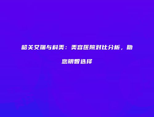 韶关艾瑞与科美：美容医院对比分析，助您明智选择