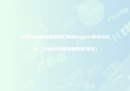 长春市脸部溶脂医院口碑榜top10谁性价比高（长春市脸部溶脂整形医院）
