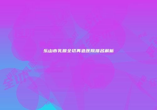 乐山市乳腺全切再造医院排名解析