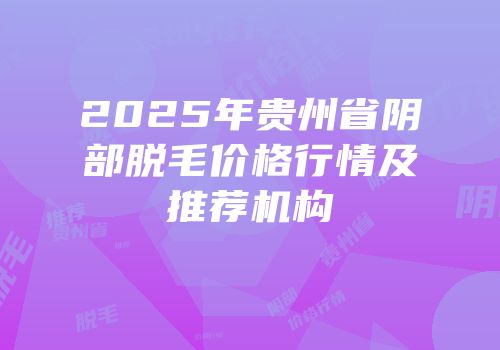 2025年贵州省阴部脱毛价格行情及推荐机构