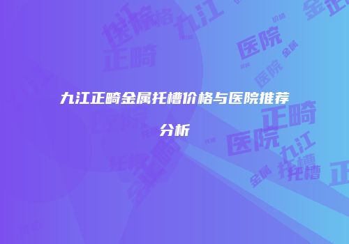 九江正畸金属托槽价格与医院推荐分析
