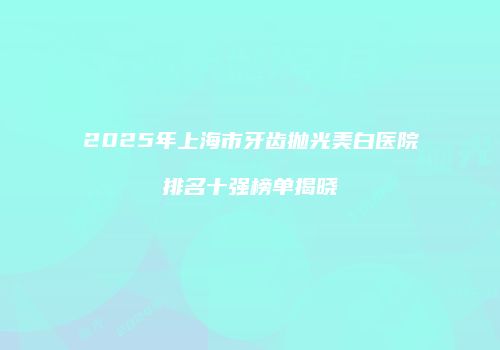 2025年上海市牙齿抛光美白医院排名十强榜单揭晓