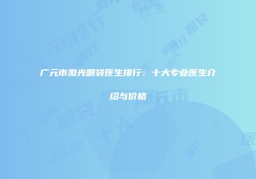 广元市激光眼袋医生排行：十大专业医生介绍与价格