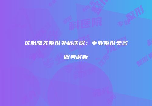 沈阳曙光整形外科医院：专业整形美容服务解析
