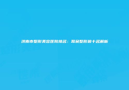 济南市整形美容医院排名：耳朵整形前十名解析