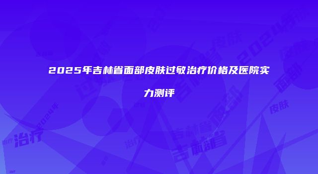 2025年吉林省面部皮肤过敏治疗价格及医院实力测评