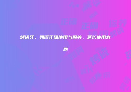 烤瓷牙：如何正确使用与保养，延长使用寿命