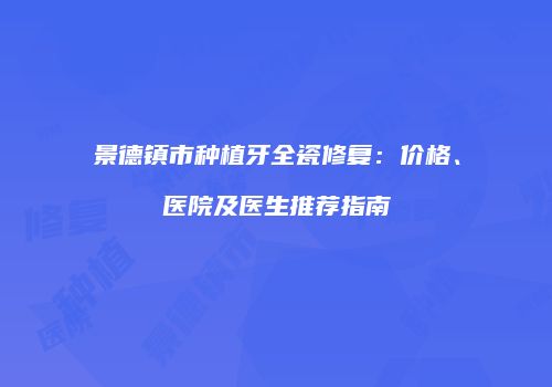 景德镇市种植牙全瓷修复：价格、医院及医生推荐指南