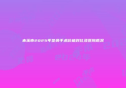 本溪市2025年垫鼻手术价格对比及医院概况