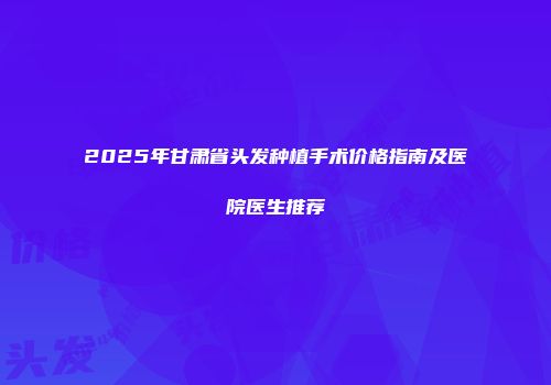 2025年甘肃省头发种植手术价格指南及医院医生推荐