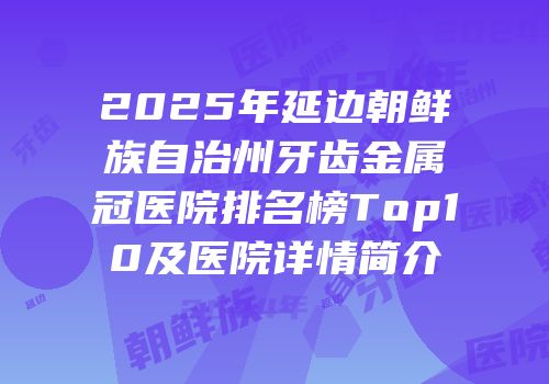 2025年延边朝鲜族自治州牙齿金属冠医院排名榜Top10及医院详情简介