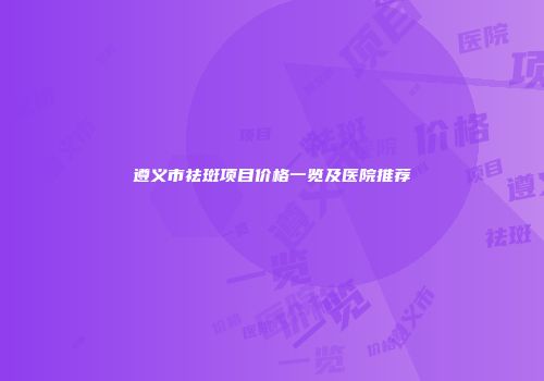 遵义市祛斑项目价格一览及医院推荐