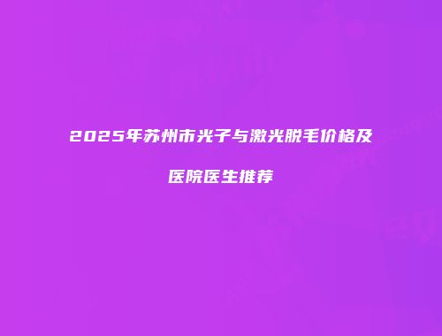 2025年苏州市光子与激光脱毛价格及医院医生推荐