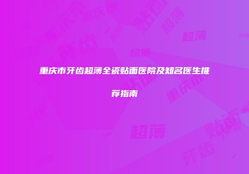 重庆市牙齿超薄全瓷贴面医院及知名医生推荐指南