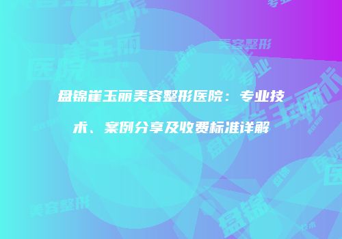 盘锦崔玉丽美容整形医院：专业技术、案例分享及收费标准详解