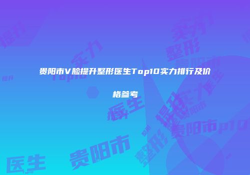 贵阳市V脸提升整形医生Top10实力排行及价格参考