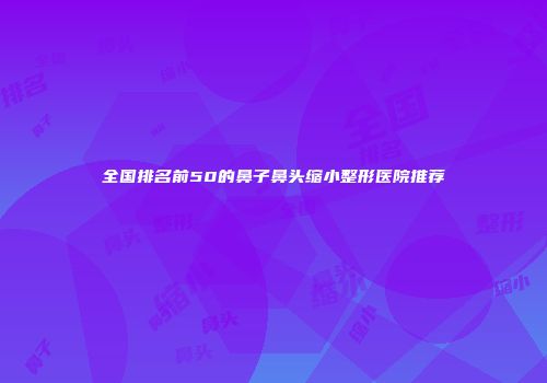 全国排名前50的鼻子鼻头缩小整形医院推荐