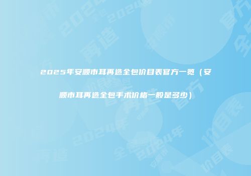 2025年安顺市耳再造全包价目表官方一览（安顺市耳再造全包手术价格一般是多少）