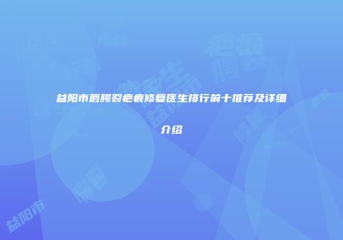 益阳市唇腭裂疤痕修复医生排行前十推荐及详细介绍