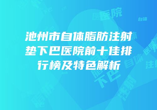 池州市自体脂肪注射垫下巴医院前十佳排行榜及特色解析