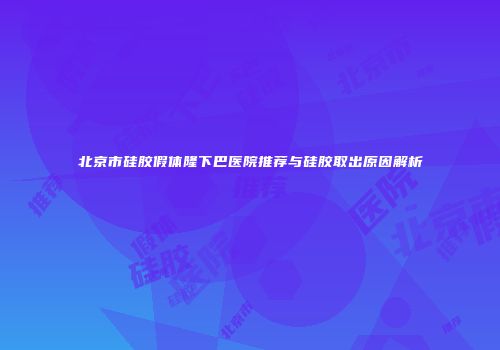 北京市硅胶假体隆下巴医院推荐与硅胶取出原因解析