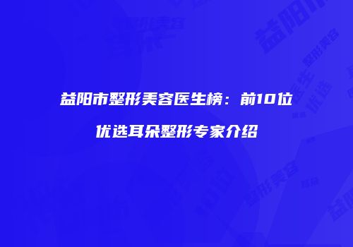 益阳市整形美容医生榜：前10位优选耳朵整形专家介绍