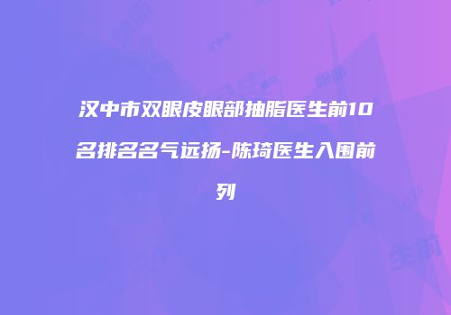汉中市双眼皮眼部抽脂医生前10名排名名气远扬-陈琦医生入围前列