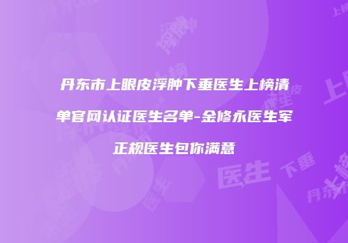 丹东市上眼皮浮肿下垂医生上榜清单官网认证医生名单-金修永医生军正规医生包你满意